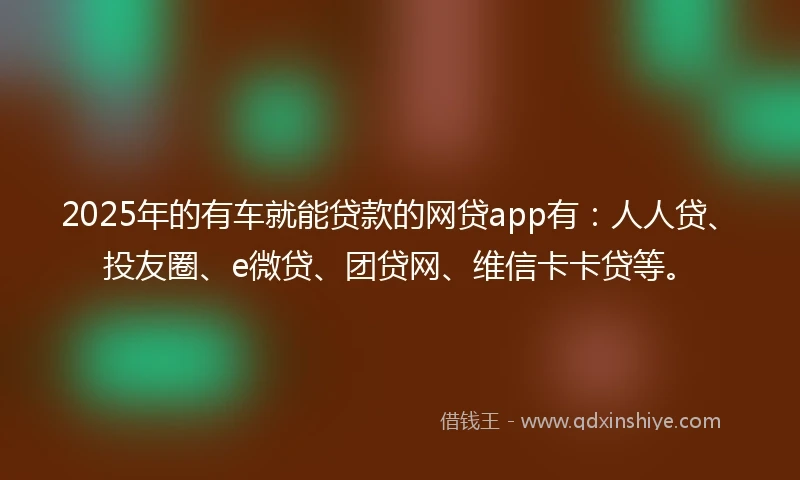 2025年的有车就能贷款的网贷app有：人人贷、投友圈、e微贷、团贷网、维信卡卡贷等。