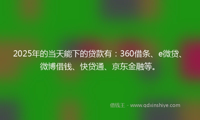 2025年的当天能下的贷款有：360借条、e微贷、微博借钱、快贷通、京东金融等。