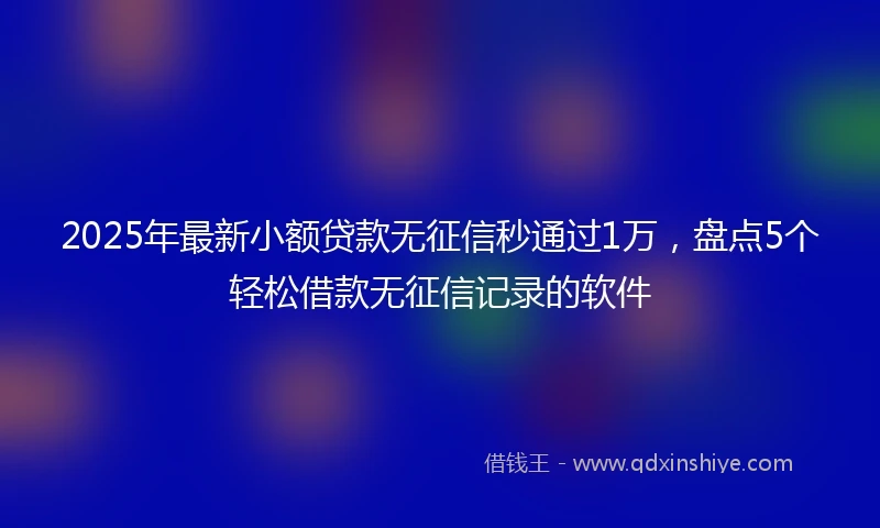 2025年最新小额贷款无征信秒通过1万，盘点5个轻松借款无征信记录的软件
