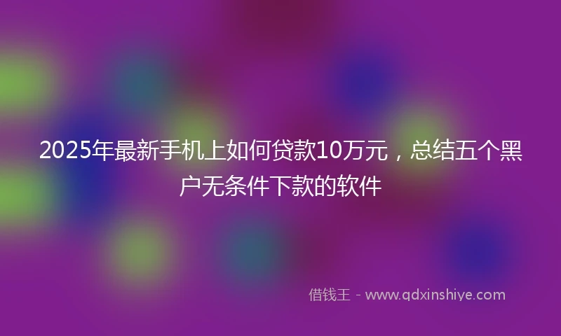 2025年最新手机上如何贷款10万元，总结五个黑户无条件下款的软件