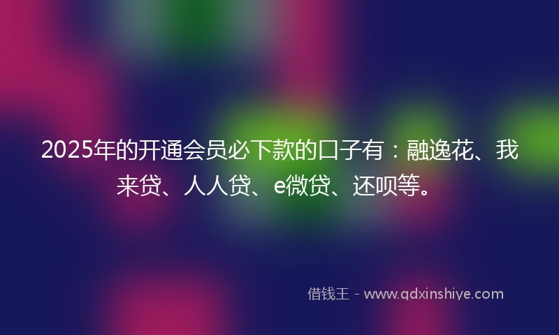 2025年的开通会员必下款的口子有：融逸花、我来贷、人人贷、e微贷、还呗等。