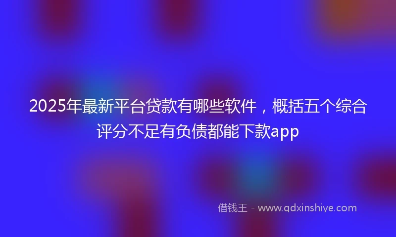 2025年最新平台贷款有哪些软件,概括五个综合评分不足有负债都能下款app