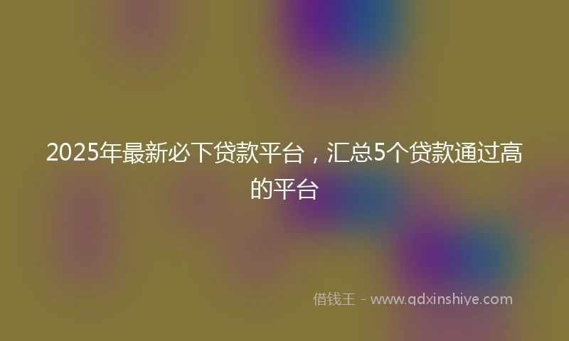 2025年最新必下贷款平台，汇总5个贷款通过高的平台