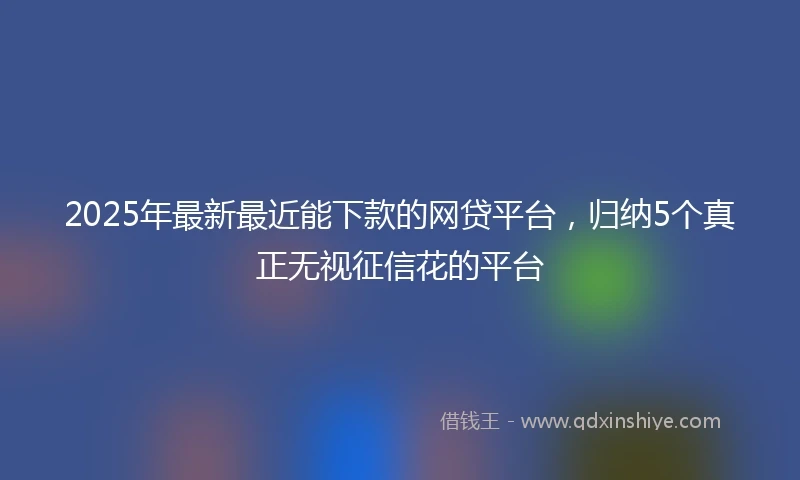 2025年最新最近能下款的网贷平台，归纳5个真正无视征信花的平台