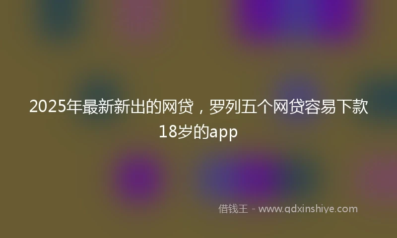 2025年最新新出的网贷，罗列五个网贷容易下款18岁的app