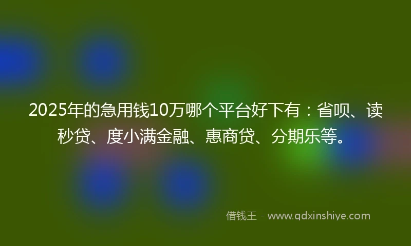 2025年的急用钱10万哪个平台好下有：省呗、读秒贷、度小满金融、惠商贷、分期乐等。