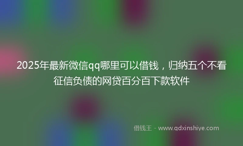 2025年最新微信qq哪里可以借钱，归纳五个不看征信负债的网贷百分百下款软件