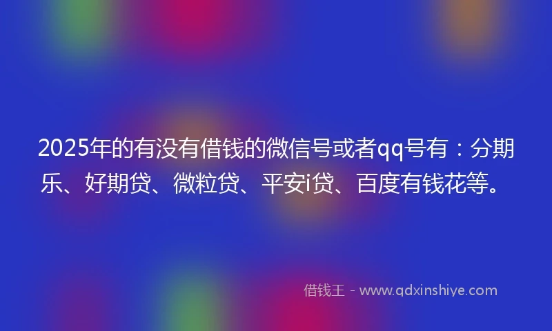 2025年的有没有借钱的微信号或者qq号有：分期乐、好期贷、微粒贷、平安i贷、百度有钱花等。