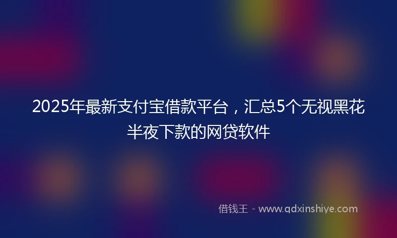 2025年最新支付宝借款平台，汇总5个无视黑花半夜下款的网贷软件