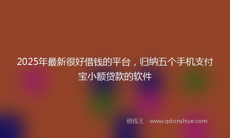 2025年最新很好借钱的平台，归纳五个手机支付宝小额贷款的软件