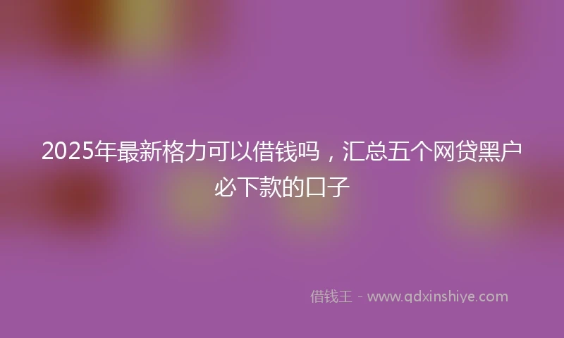 2025年最新格力可以借钱吗，汇总五个网贷黑户必下款的口子