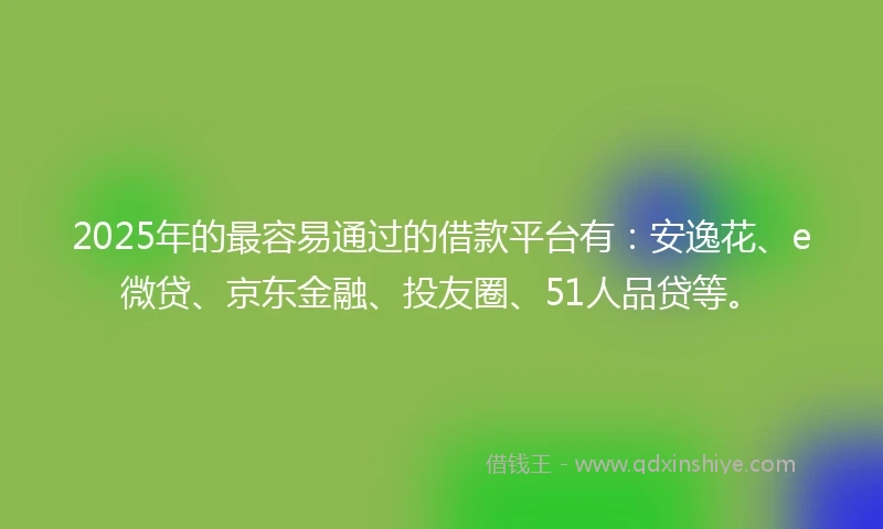 2025年的最容易通过的借款平台有：安逸花、e微贷、京东金融、投友圈、51人品贷等。