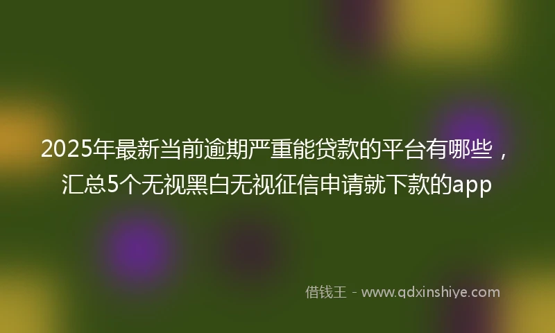 2025年最新当前逾期严重能贷款的平台有哪些，汇总5个无视黑白无视征信申请就下款的app