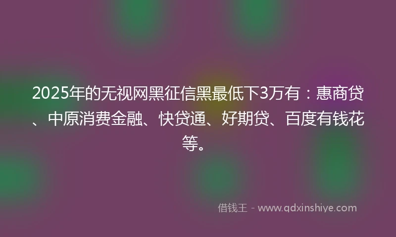 2025年的无视网黑征信黑最低下3万有：惠商贷、中原消费金融、快贷通、好期贷、百度有钱花等。