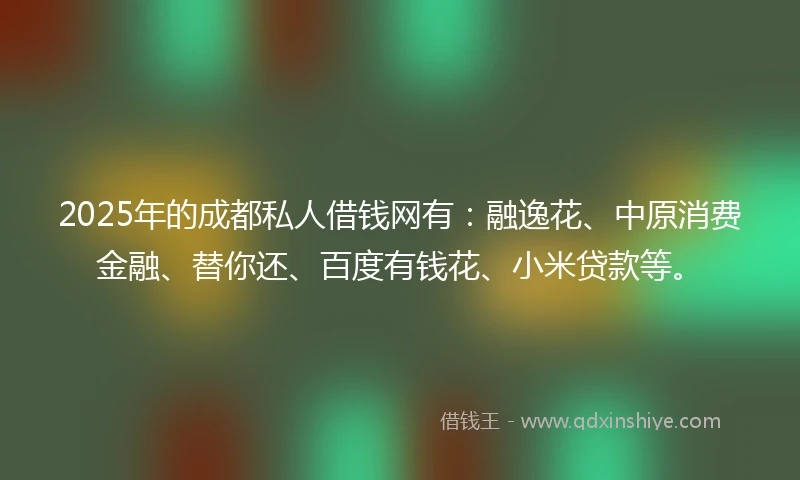 2025年的成都私人借钱网有：融逸花、中原消费金融、替你还、百度有钱花、小米贷款等。