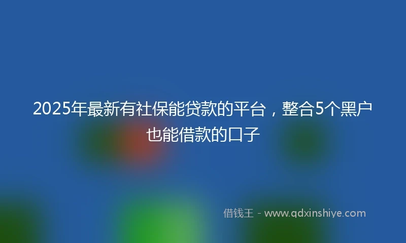 2025年最新有社保能贷款的平台，整合5个黑户也能借款的口子