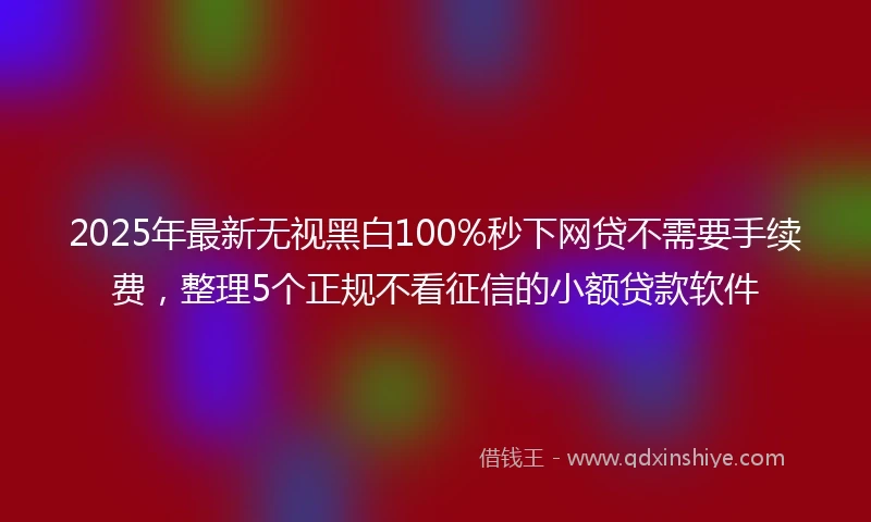 2025年最新无视黑白100%秒下网贷不需要手续费，整理5个正规不看征信的小额贷款软件
