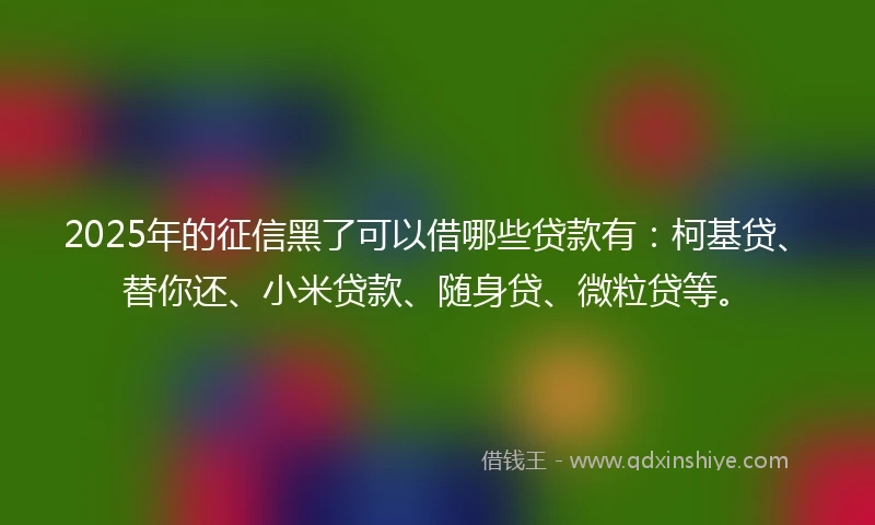2025年的征信黑了可以借哪些贷款有：柯基贷、替你还、小米贷款、随身贷、微粒贷等。