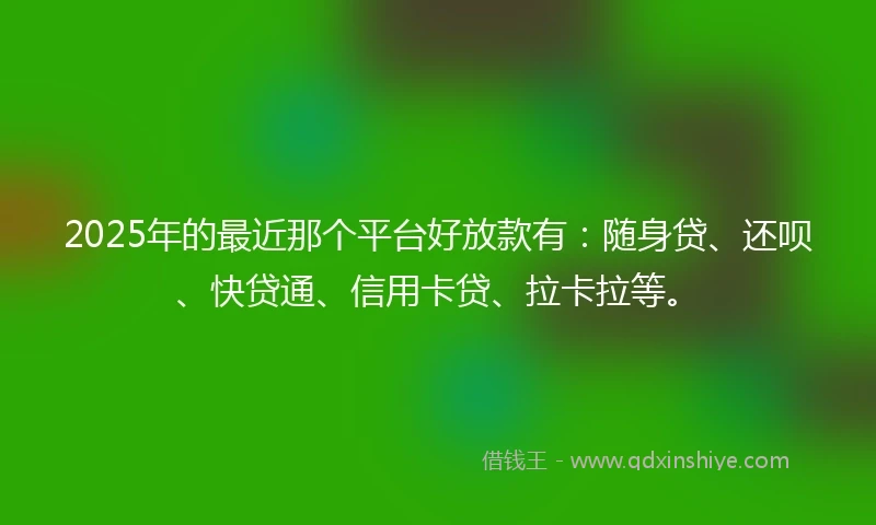 2025年的最近那个平台好放款有：随身贷、还呗、快贷通、信用卡贷、拉卡拉等。
