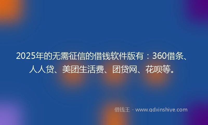 2025年的无需征信的借钱软件版有：360借条、人人贷、美团生活费、团贷网、花呗等。