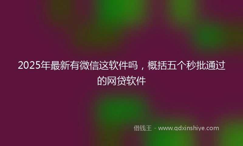 2025年最新有微信这软件吗,概括五个秒批通过的网贷软件