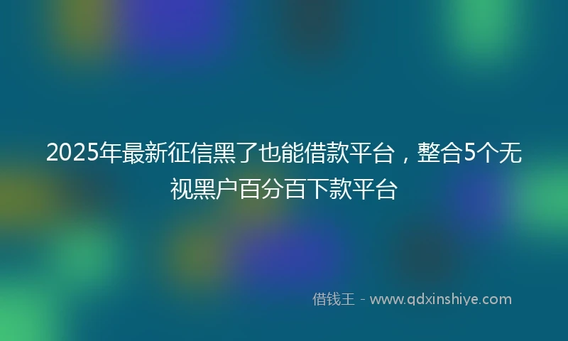 2025年最新征信黑了也能借款平台，整合5个无视黑户百分百下款平台