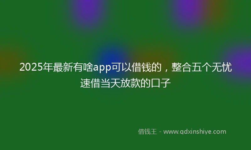 2025年最新有啥app可以借钱的，整合五个无忧速借当天放款的口子