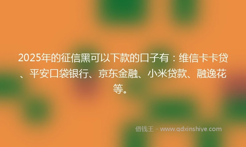 2025年的征信黑可以下款的口子有：维信卡卡贷、平安口袋银行、京东金融、小米贷款、融逸花等。
