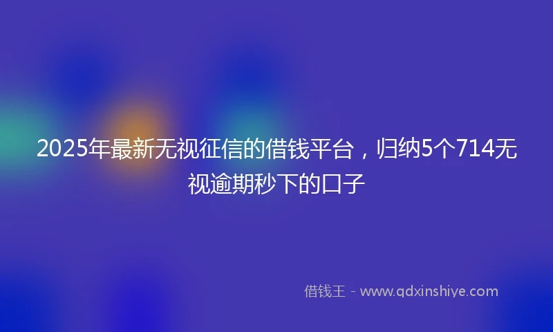 2025年最新无视征信的借钱平台，归纳5个714无视逾期秒下的口子