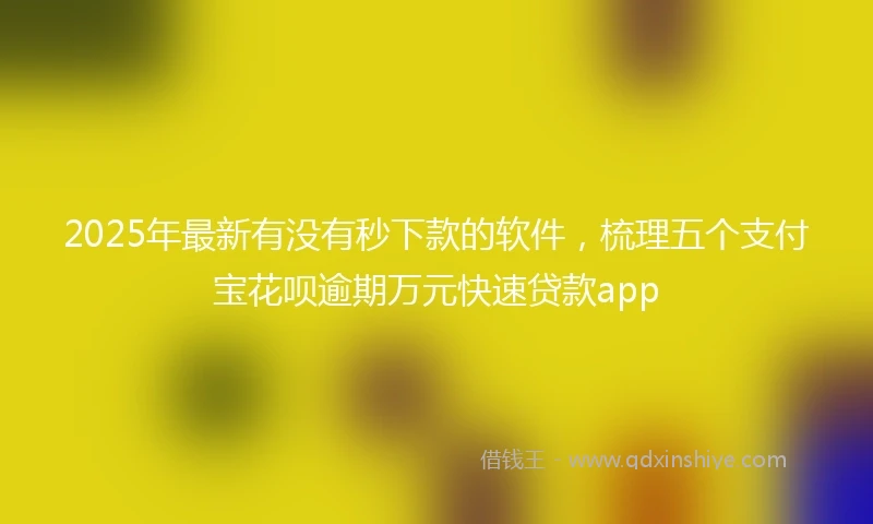 2025年最新有没有秒下款的软件，梳理五个支付宝花呗逾期万元快速贷款app