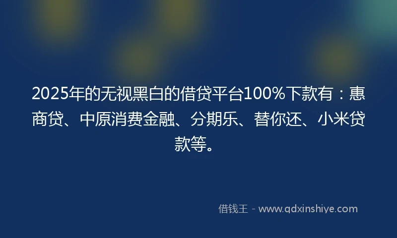 2025年的无视黑白的借贷平台100%下款有：惠商贷、中原消费金融、分期乐、替你还、小米贷款等。