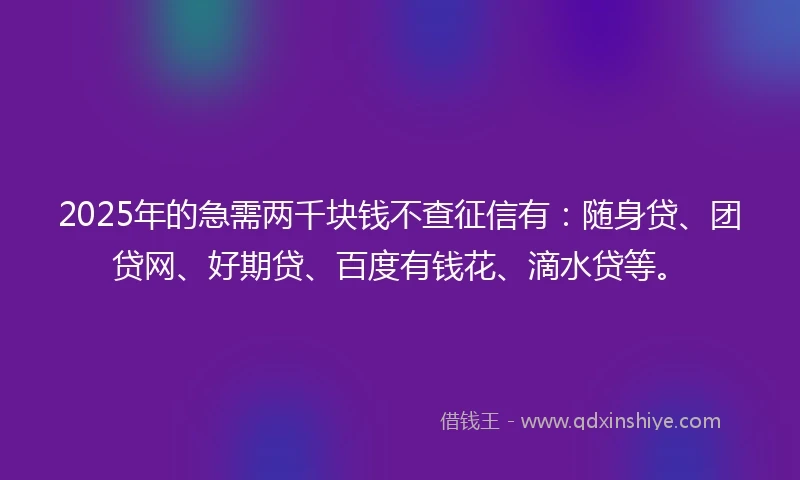 2025年的急需两千块钱不查征信有：随身贷、团贷网、好期贷、百度有钱花、滴水贷等。