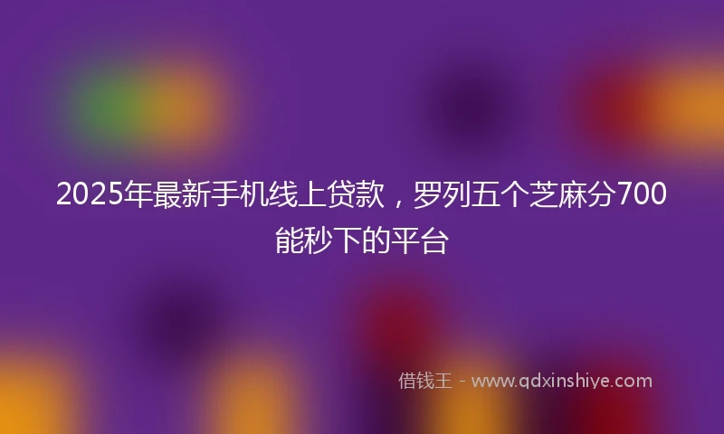 2025年最新手机线上贷款，罗列五个芝麻分700能秒下的平台