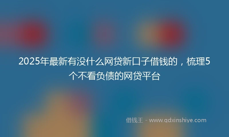 2025年最新有没什么网贷新口子借钱的，梳理5个不看负债的网贷平台