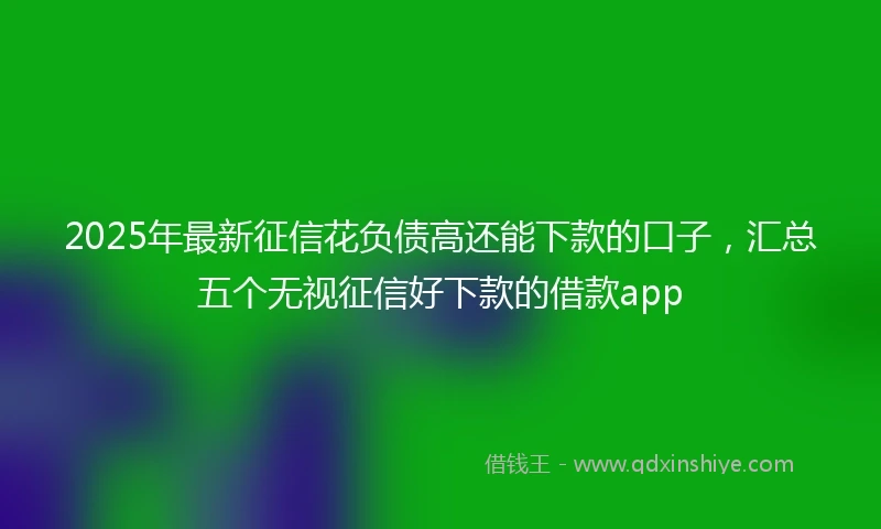 2025年最新征信花负债高还能下款的口子，汇总五个无视征信好下款的借款app