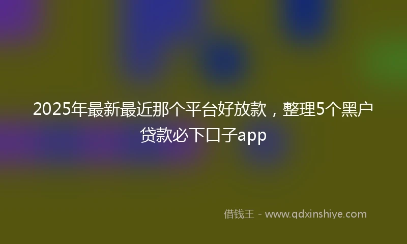 2025年最新最近那个平台好放款，整理5个黑户贷款必下口子app
