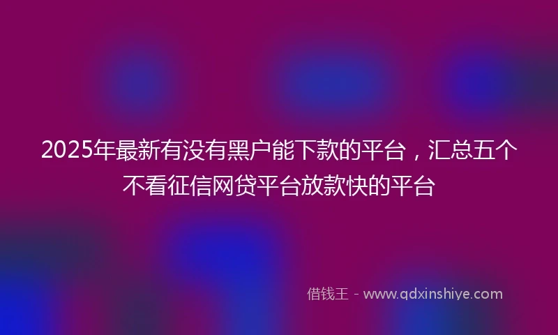 2025年最新有没有黑户能下款的平台，汇总五个不看征信网贷平台放款快的平台