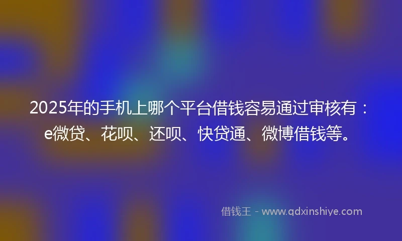 2025年的手机上哪个平台借钱容易通过审核有：e微贷、花呗、还呗、快贷通、微博借钱等。