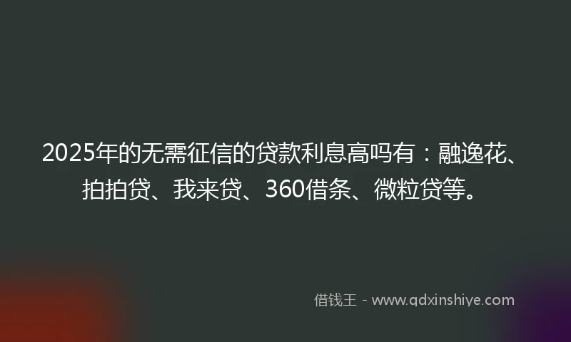 2025年的无需征信的贷款利息高吗有：融逸花、拍拍贷、我来贷、360借条、微粒贷等。