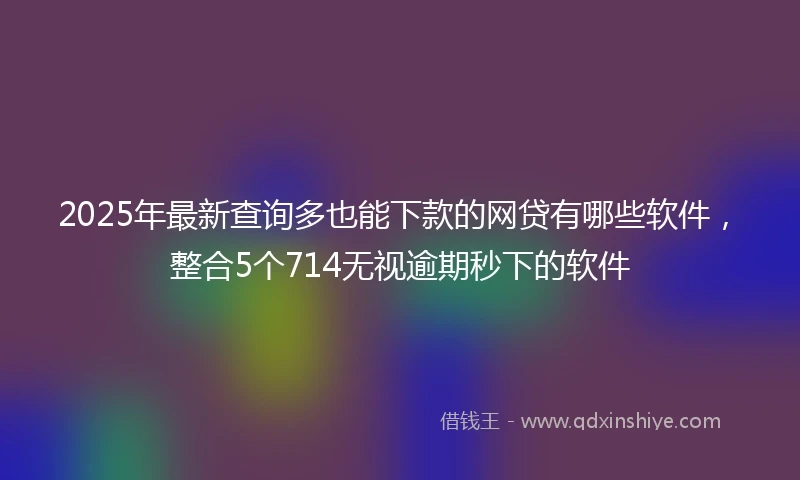 2025年最新查询多也能下款的网贷有哪些软件，整合5个714无视逾期秒下的软件