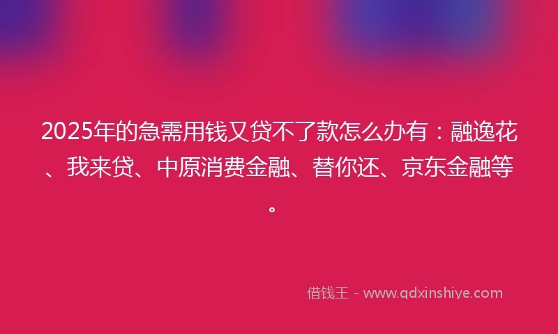 2025年的急需用钱又贷不了款怎么办有：融逸花、我来贷、中原消费金融、替你还、京东金融等。