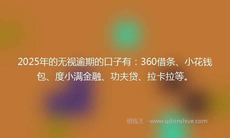 2025年的无视逾期的口子有：360借条、小花钱包、度小满金融、功夫贷、拉卡拉等。