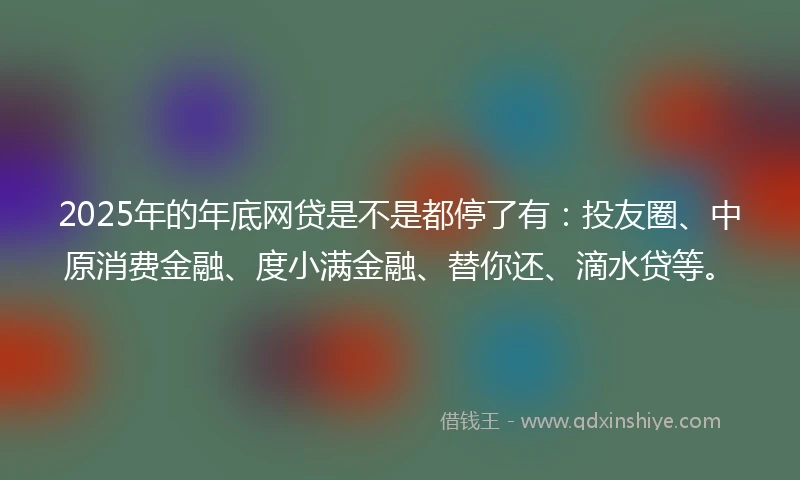 2025年的年底网贷是不是都停了有：投友圈、中原消费金融、度小满金融、替你还、滴水贷等。
