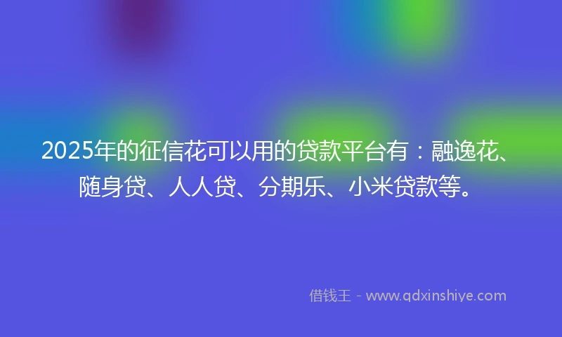 2025年的征信花可以用的贷款平台有：融逸花、随身贷、人人贷、分期乐、小米贷款等。