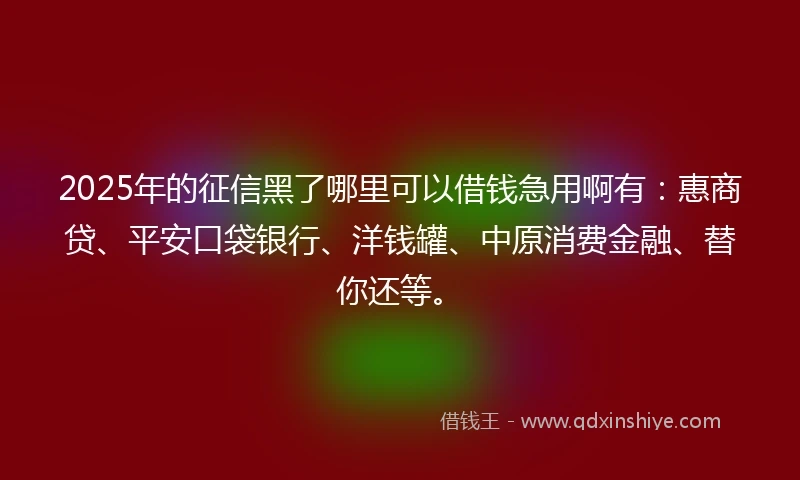 2025年的征信黑了哪里可以借钱急用啊有：惠商贷、平安口袋银行、洋钱罐、中原消费金融、替你还等。