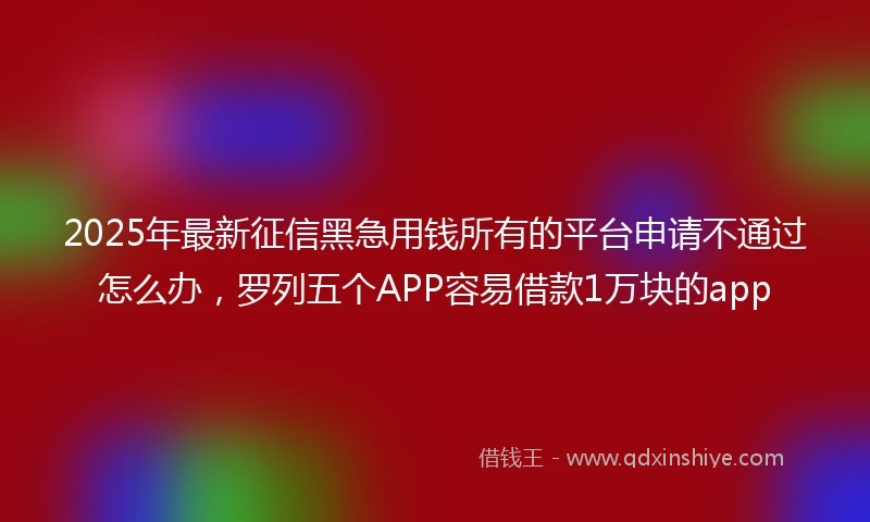 2025年最新征信黑急用钱所有的平台申请不通过怎么办，罗列五个APP容易借款1万块的app