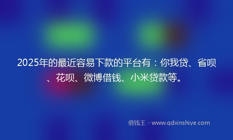 2025年的最近容易下款的平台有：你我贷、省呗、花呗、微博借钱、小米贷款等。