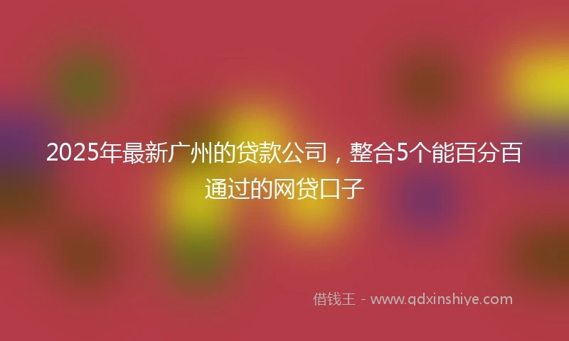 2025年最新广州的贷款公司,整合5个能百分百通过的网贷口子