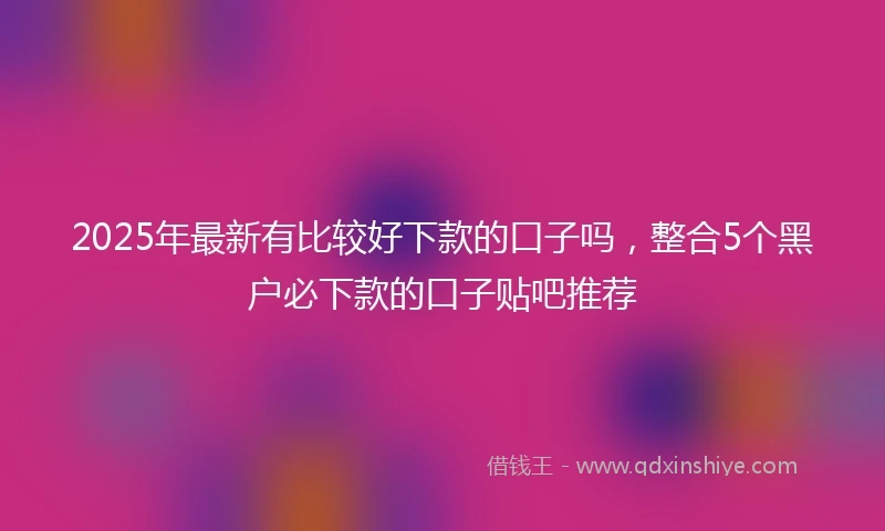 2025年最新有比较好下款的口子吗，整合5个黑户必下款的口子贴吧推荐