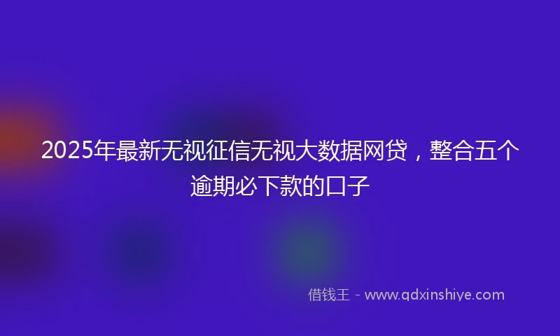 2025年最新无视征信无视大数据网贷，整合五个逾期必下款的口子